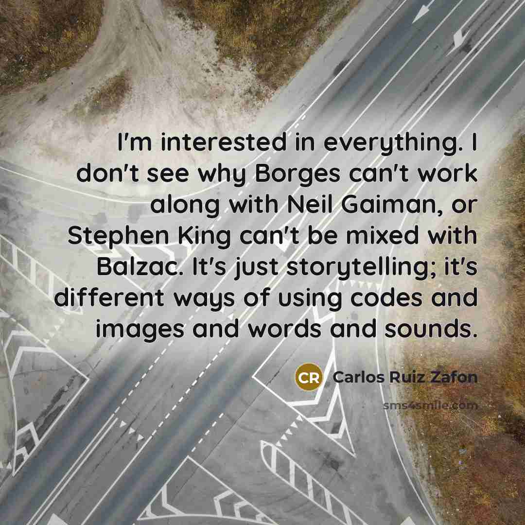 “I'm interested in everything. I don't see why Borges can't work along with Neil Gaiman, or Stephen King can't be mixed with Balzac. It's just storytelling; it's different ways of using codes and images and words and sounds.” quote by Carlos Ruiz Zafon