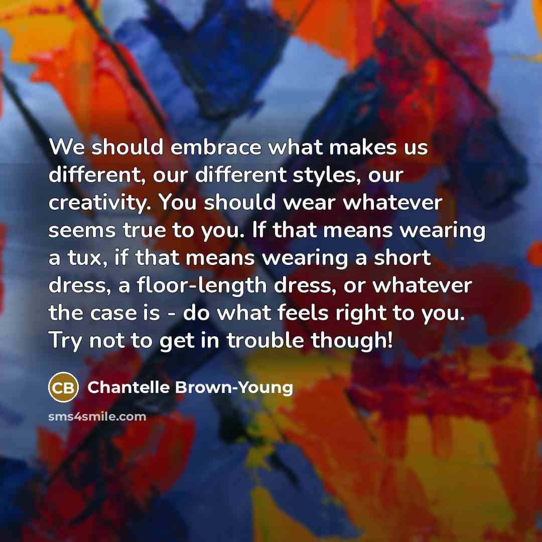 “We should embrace what makes us different, our different styles, our creativity. You should wear whatever seems true to you. If that means wearing a tux, if that means wearing a short dress, a floor-length dress, or whatever the case is - do what feels right to you. Try not to get in trouble though!” quote by Chantelle Brown-Young