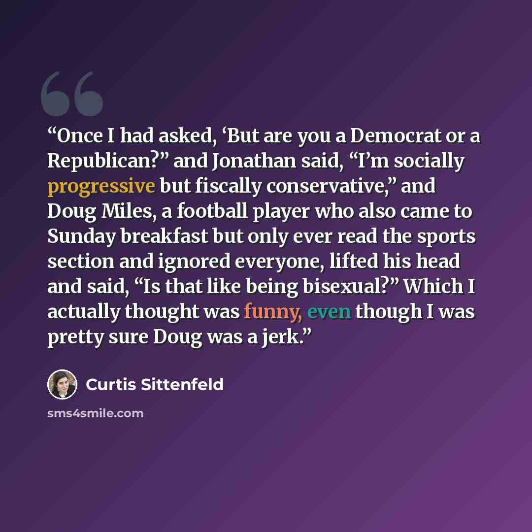 “Once I had asked, ‘But are you a Democrat or a Republican?” and Jonathan said, “I’m socially progressive but fiscally conservative,” and Doug Miles, a football player who also came to Sunday breakfast but only ever read the sports section and ignored everyone, lifted his head and said, “Is that…” quote by Curtis Sittenfeld