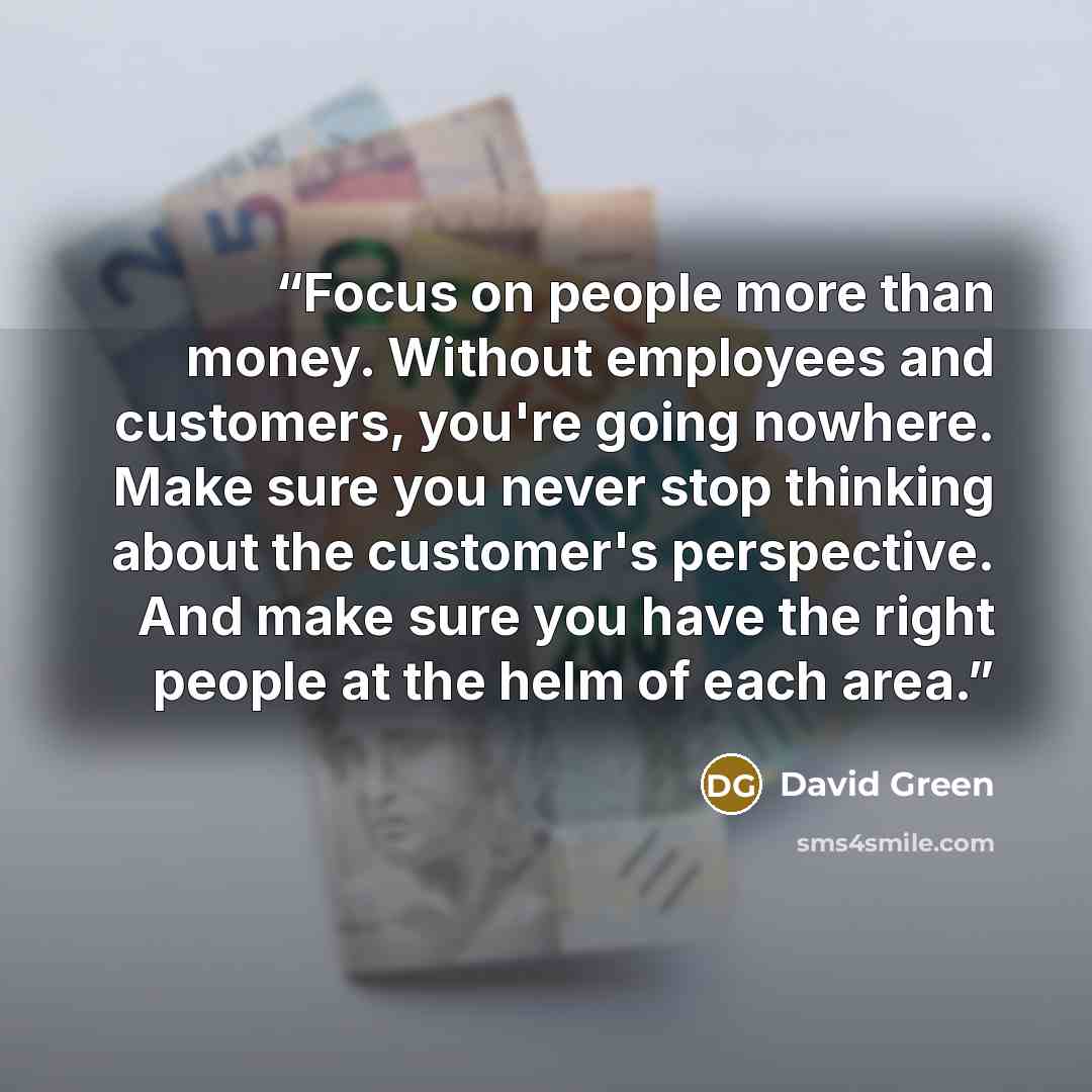 “Focus on people more than money. Without employees and customers, you're going nowhere. Make sure you never stop thinking about the customer's perspective. And make sure you have the right people at the helm of each area.” quote by David Green