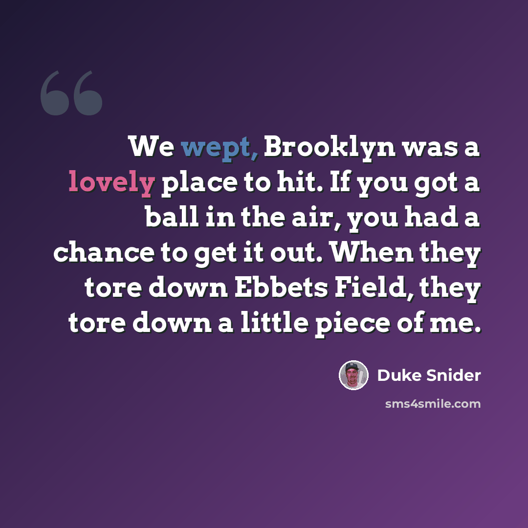 “We wept, Brooklyn was a lovely place to hit. If you got a ball in the air, you had a chance to get it out. When they tore down Ebbets Field, they tore down a little piece of me.” quote by Duke Snider
