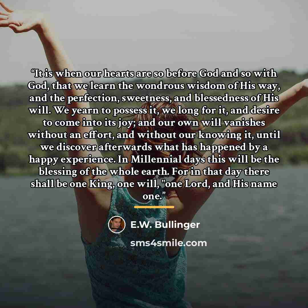 “It is when our hearts are so before God and so with God, that we learn the wondrous wisdom of His way, and the perfection, sweetness, and blessedness of His will. We yearn to possess it, we long for it, and desire to come into its joy; and our own will vanishes without an effort, and without our…” quote by E.W. Bullinger