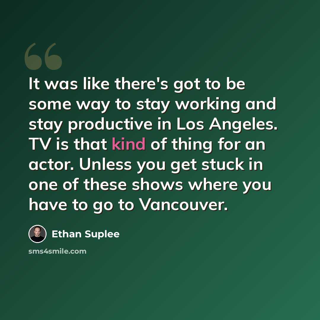 “It was like there's got to be some way to stay working and stay productive in Los Angeles. TV is that kind of thing for an actor. Unless you get stuck in one of these shows where you have to go to Vancouver.” quote by Ethan Suplee