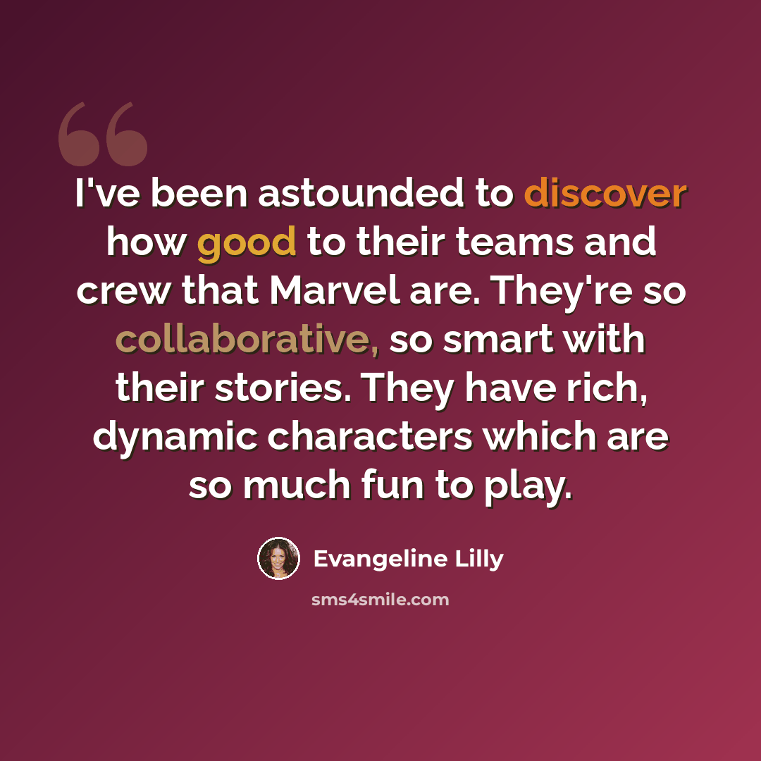 “I've been astounded to discover how good to their teams and crew that Marvel are. They're so collaborative, so smart with their stories. They have rich, dynamic characters which are so much fun to play.” quote by Evangeline Lilly
