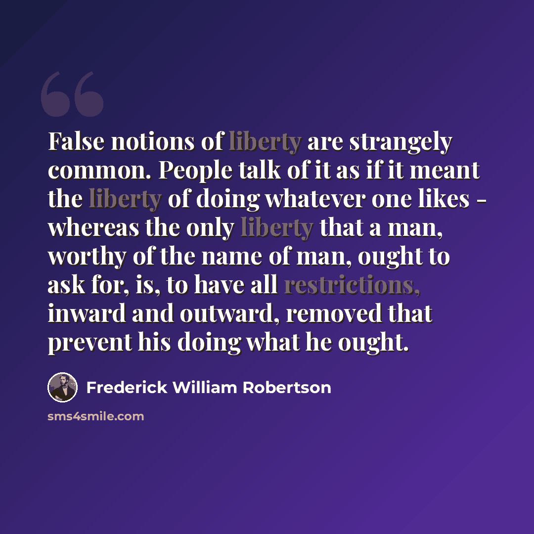 “False notions of liberty are strangely common. People talk of it as if it meant the liberty of doing whatever one likes - whereas the only liberty that a man, worthy of the name of man, ought to ask for, is, to have all restrictions, inward and outward, removed that prevent his doing what he ought.” quote by Frederick William Robertson