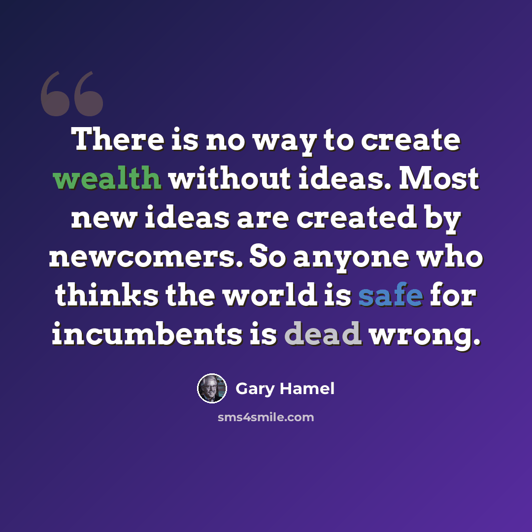 “There is no way to create wealth without ideas. Most new ideas are created by newcomers. So anyone who thinks the world is safe for incumbents is dead wrong.” quote by Gary Hamel