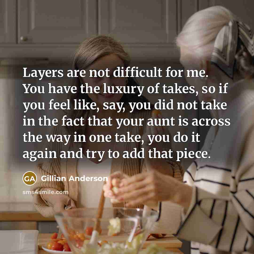 “Layers are not difficult for me. You have the luxury of takes, so if you feel like, say, you did not take in the fact that your aunt is across the way in one take, you do it again and try to add that piece.” quote by Gillian Anderson