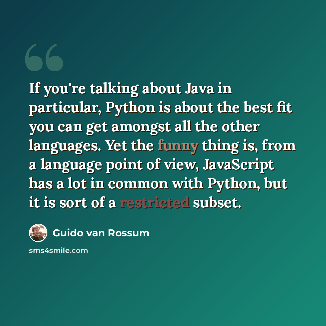 “If you're talking about Java in particular, Python is about the best fit you can get amongst all the other languages. Yet the funny thing is, from a language point of view, JavaScript has a lot in common with Python, but it is sort of a restricted subset.” quote by Guido van Rossum