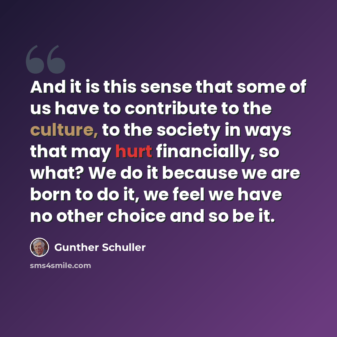 “And it is this sense that some of us have to contribute to the culture, to the society in ways that may hurt financially, so what? We do it because we are born to do it, we feel we have no other choice and so be it.” quote by Gunther Schuller