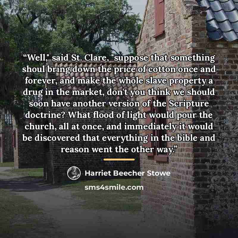“Well," said St. Clare, "suppose that something shoul bring down the price of cotton once and forever, and make the whole slave property a drug in the market, don't you think we should soon have another version of the Scripture doctrine? What flood of light would pour the church, all at once, and…” quote by Harriet Beecher Stowe