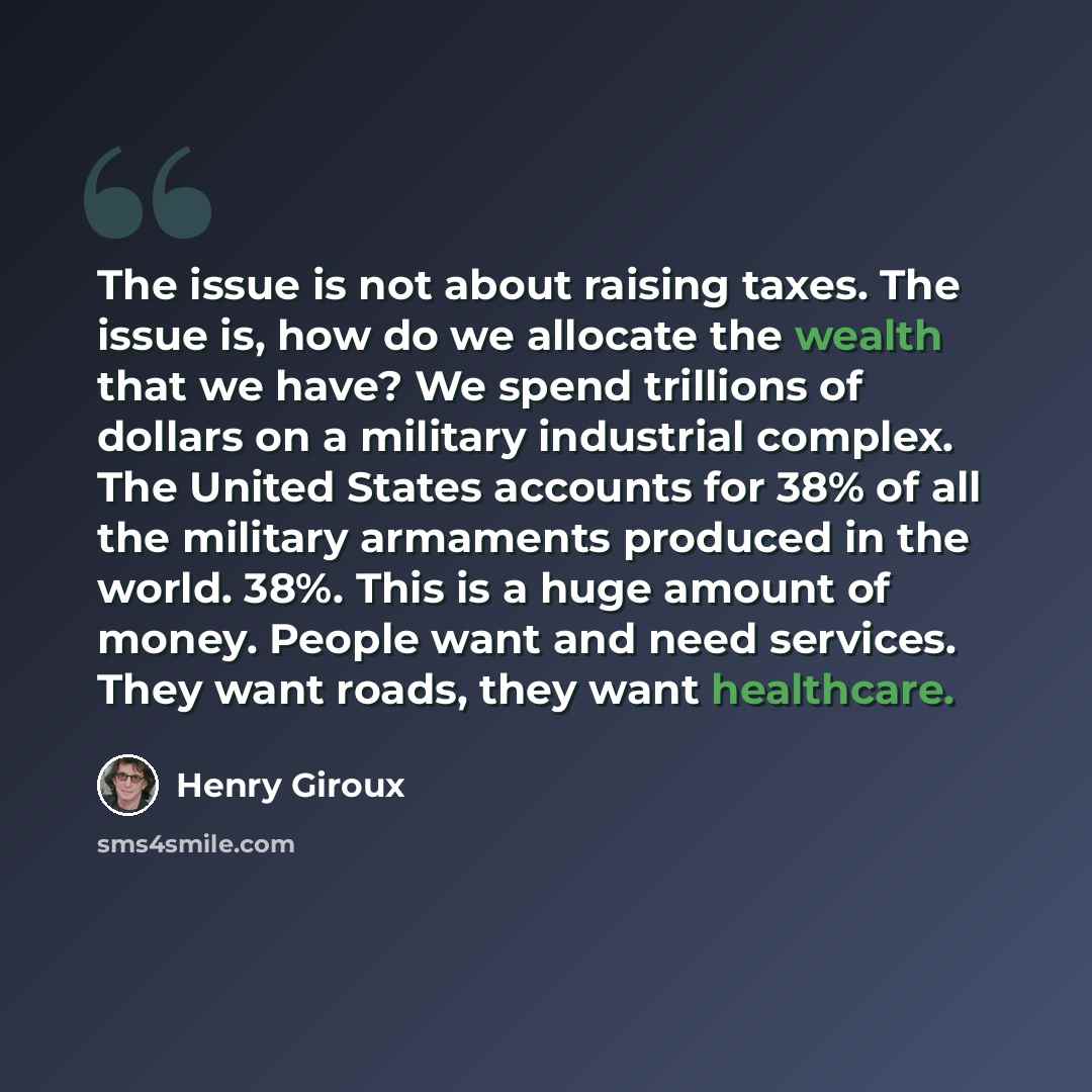 “The issue is not about raising taxes. The issue is, how do we allocate the wealth that we have? We spend trillions of dollars on a military industrial complex. The United States accounts for 38% of all the military armaments produced in the world. 38%. This is a huge amount of money. People want…” quote by Henry Giroux