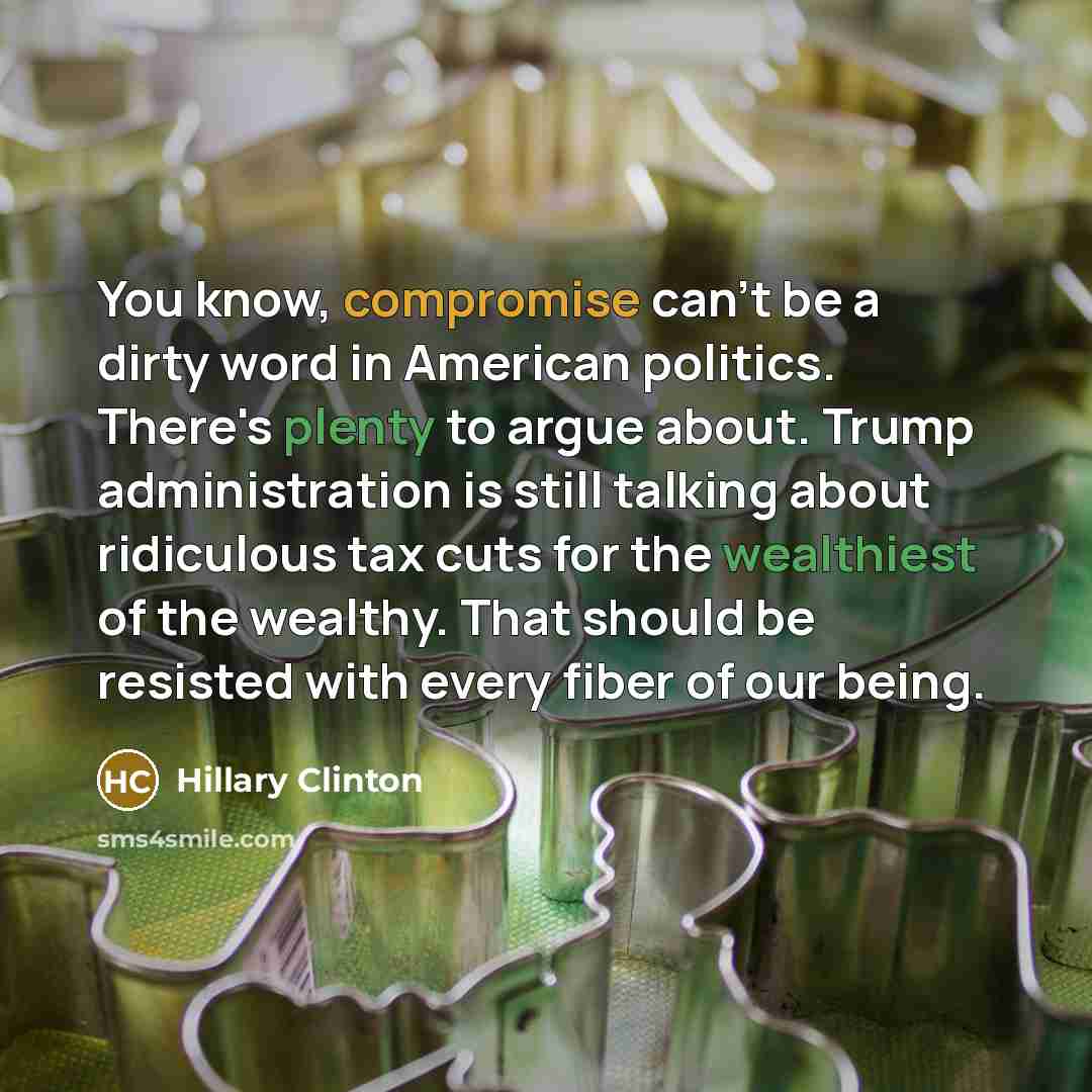 “You know, compromise can't be a dirty word in American politics. There's plenty to argue about. Trump administration is still talking about ridiculous tax cuts for the wealthiest of the wealthy. That should be resisted with every fiber of our being.” quote by Hillary Clinton