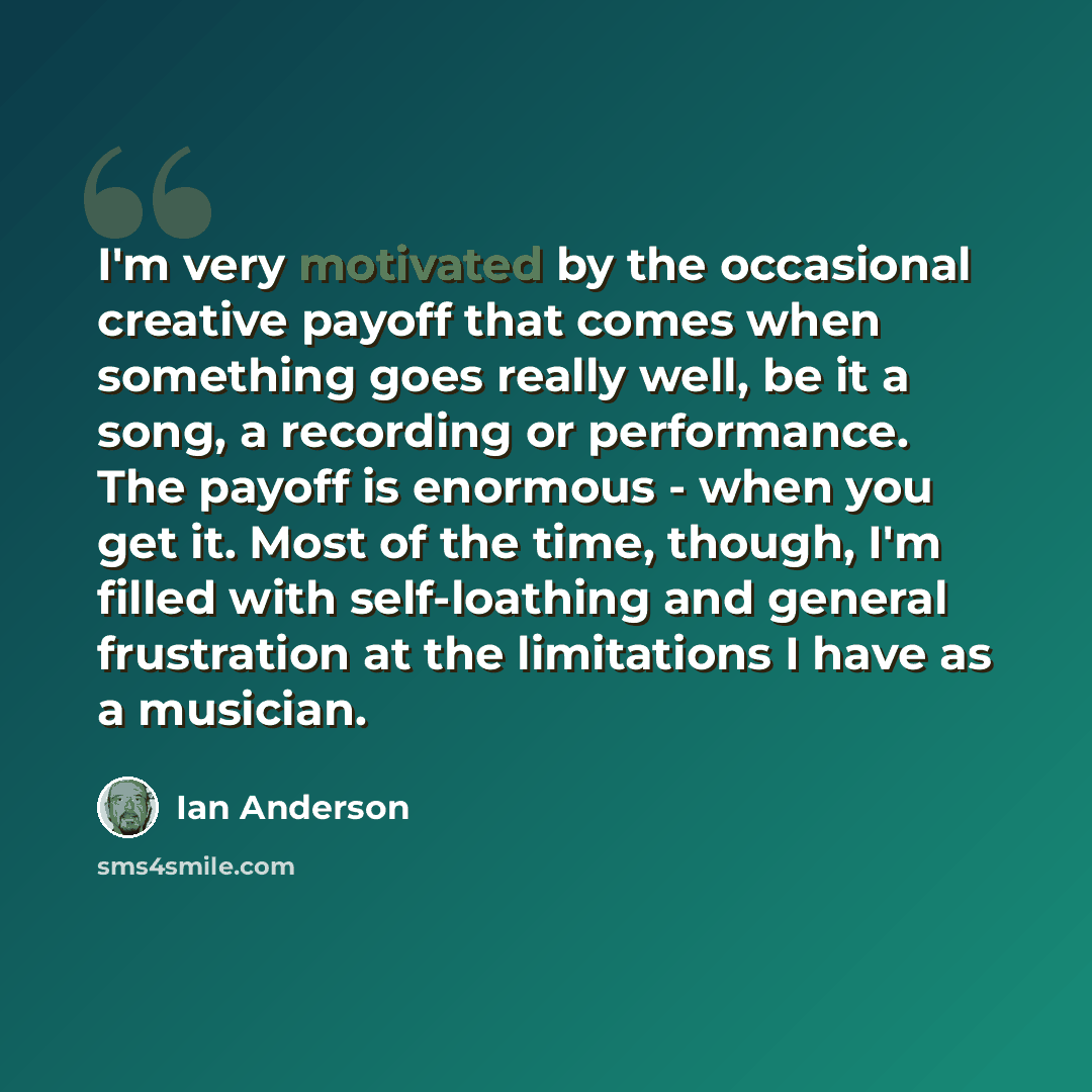 “I'm very motivated by the occasional creative payoff that comes when something goes really well, be it a song, a recording or performance. The payoff is enormous - when you get it. Most of the time, though, I'm filled with self-loathing and general frustration at the limitations I have as a…” quote by Ian Anderson