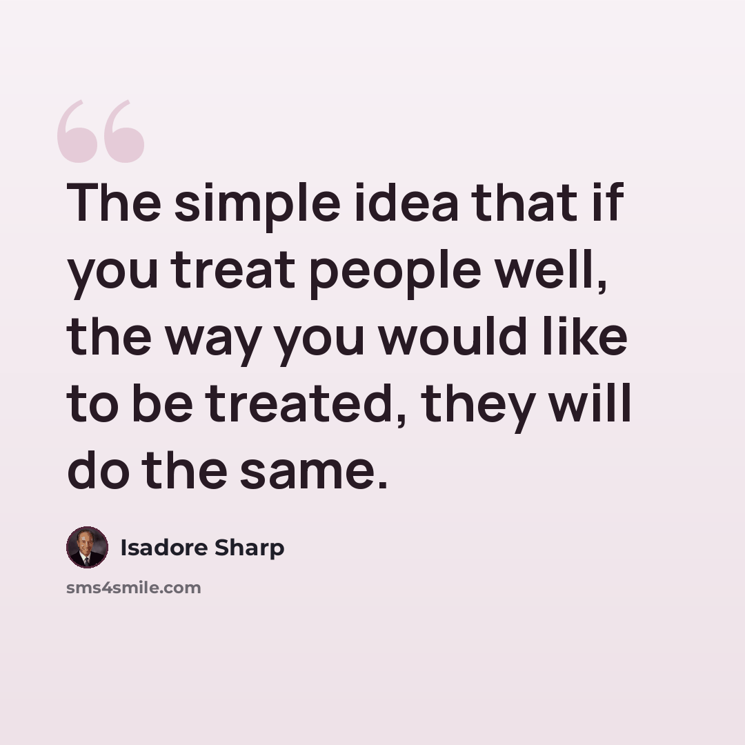 “The simple idea that if you treat people well, the way you would like to be treated, they will do the same.” quote by Isadore Sharp
