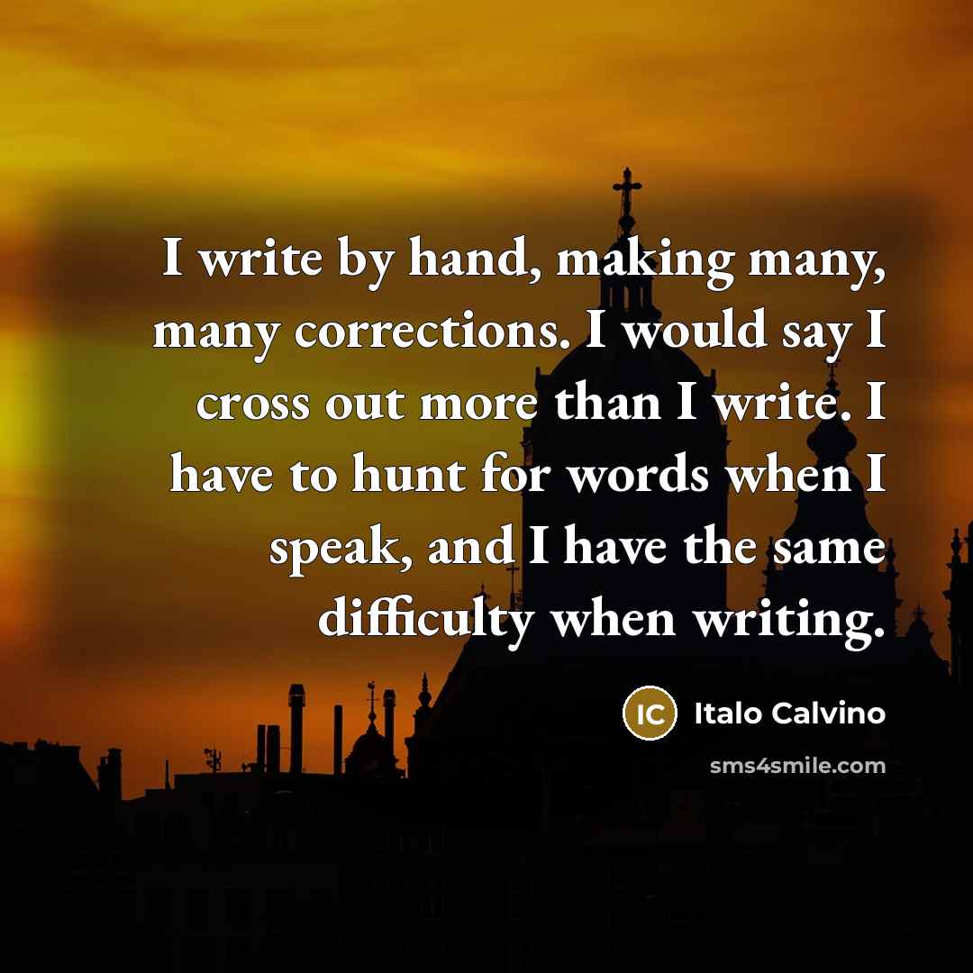 “I write by hand, making many, many corrections. I would say I cross out more than I write. I have to hunt for words when I speak, and I have the same difficulty when writing.” quote by Italo Calvino