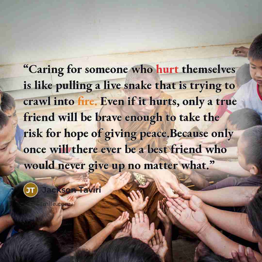 “Caring for someone who hurt themselves is like pulling a live snake that is trying to crawl into fire. Even if it hurts, only a true friend will be brave enough to take the risk for hope of giving peace.Because only once will there ever be a best friend who would never give up no matter what.” quote by Jackson Taviri