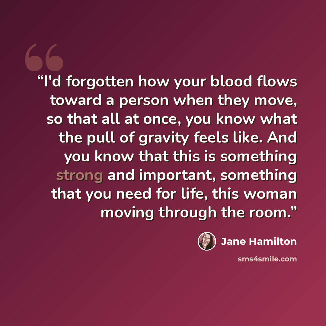 “I'd forgotten how your blood flows toward a person when they move, so that all at once, you know what the pull of gravity feels like. And you know that this is something strong and important, something that you need for life, this woman moving through the room.” quote by Jane Hamilton