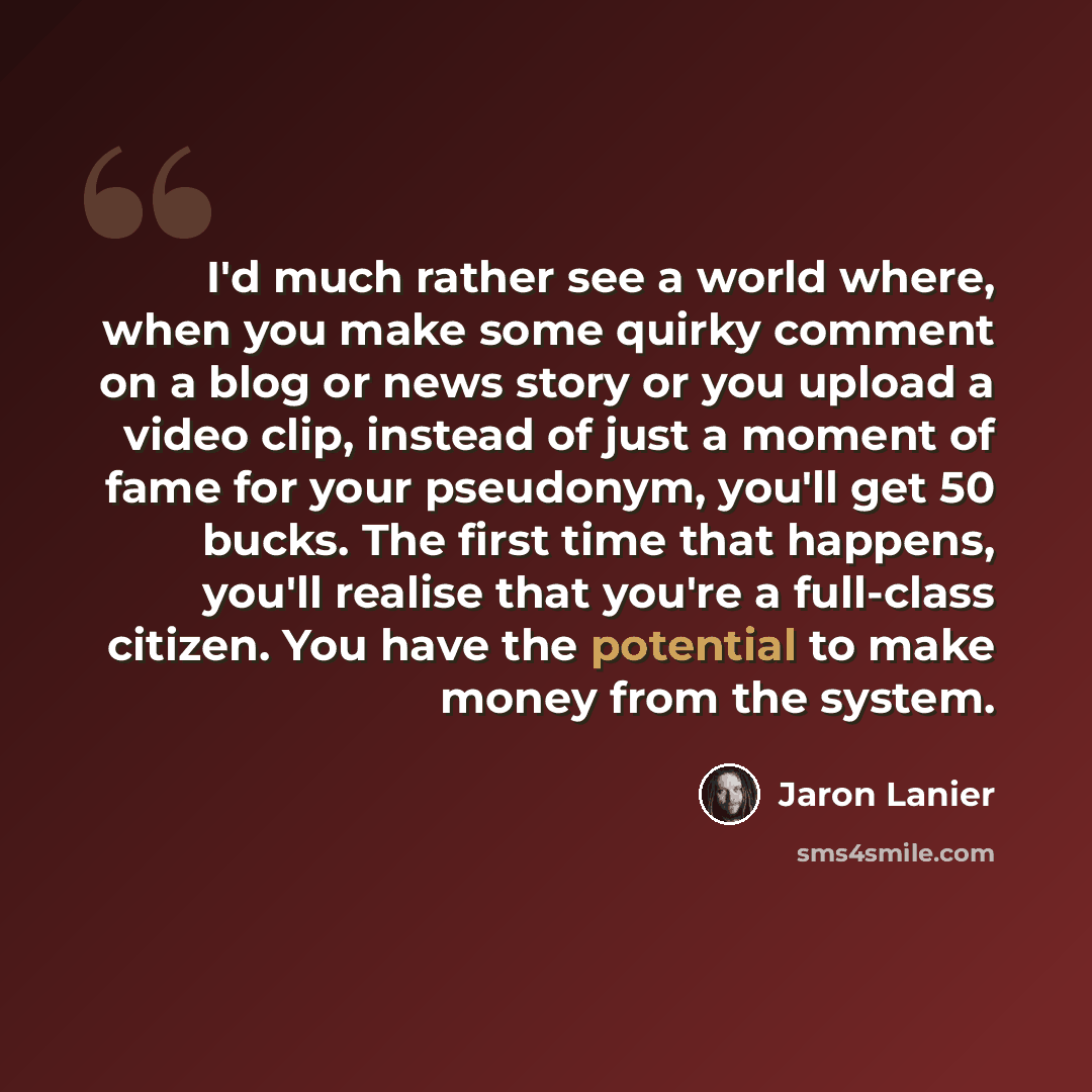 “I'd much rather see a world where, when you make some quirky comment on a blog or news story or you upload a video clip, instead of just a moment of fame for your pseudonym, you'll get 50 bucks. The first time that happens, you'll realise that you're a full-class citizen. You have the potential to…” quote by Jaron Lanier