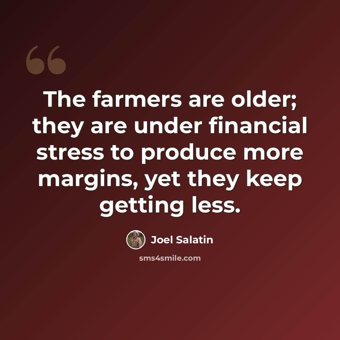 “The farmers are older; they are under financial stress to produce more margins, yet they keep getting less.” quote by Joel Salatin
