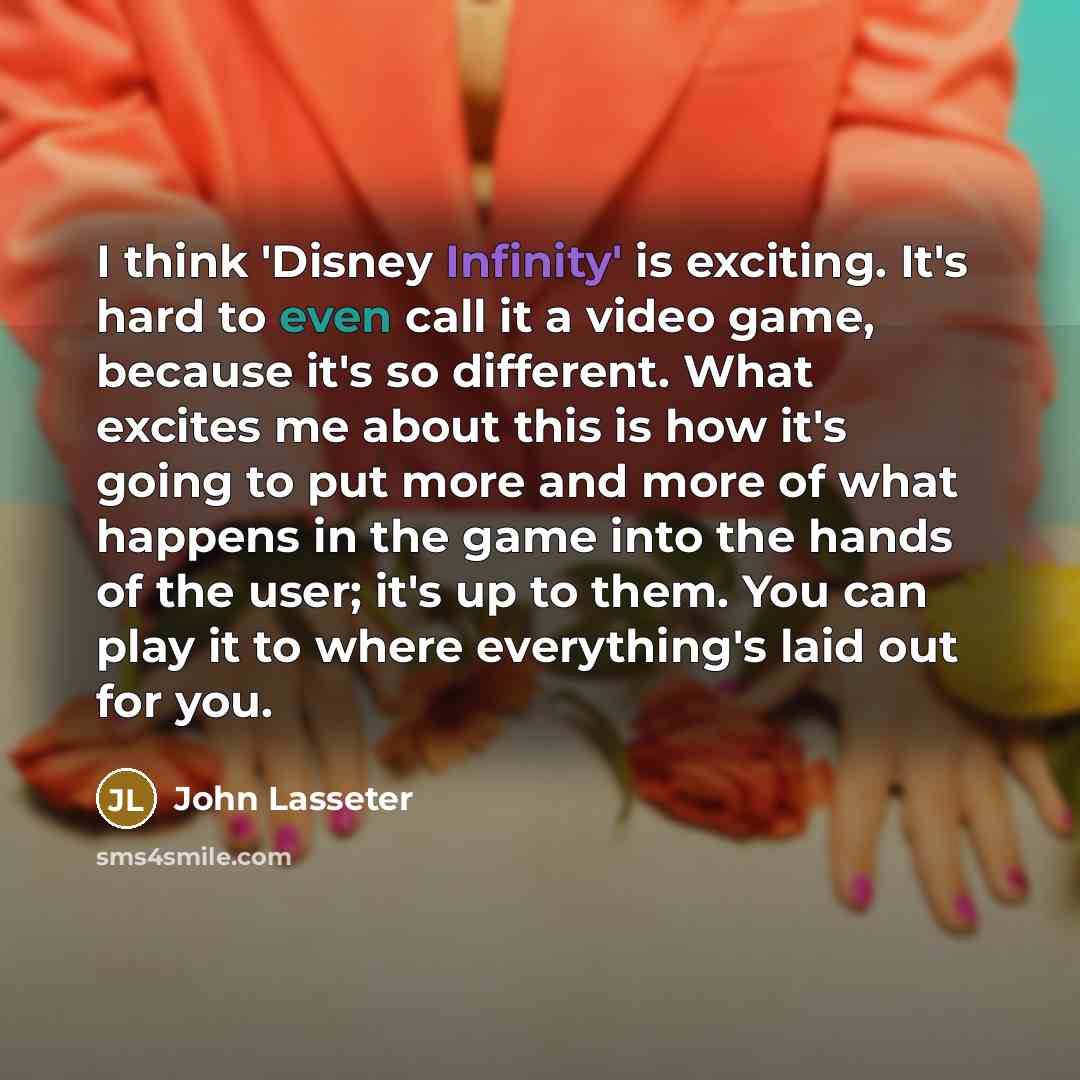 “I think 'Disney Infinity' is exciting. It's hard to even call it a video game, because it's so different. What excites me about this is how it's going to put more and more of what happens in the game into the hands of the user; it's up to them. You can play it to where everything's laid out for you.” quote by John Lasseter