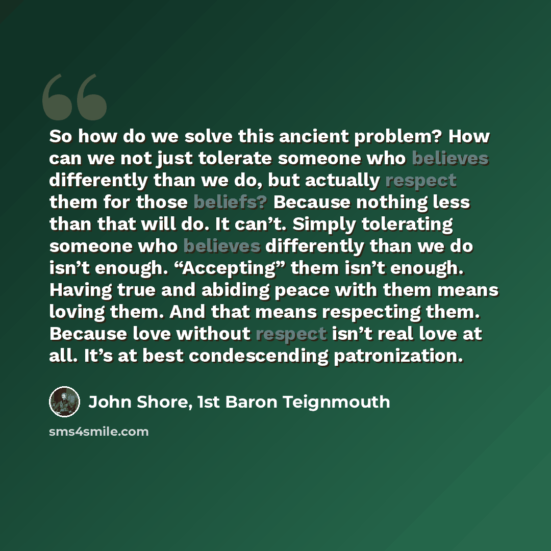 “So how do we solve this ancient problem? How can we not just tolerate someone who believes differently than we do, but actually respect them for those beliefs? Because nothing less than that will do. It can’t. Simply tolerating someone who believes differently than we do isn’t enough. “Accepting”…” quote by John Shore, 1st Baron Teignmouth