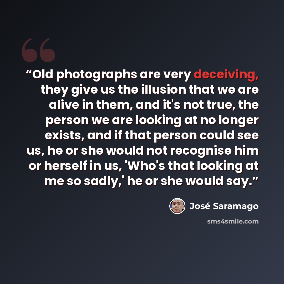 “Old photographs are very deceiving, they give us the illusion that we are alive in them, and it's not true, the person we are looking at no longer exists, and if that person could see us, he or she would not recognise him or herself in us, 'Who's that looking at me so sadly,' he or she would say.” quote by José Saramago