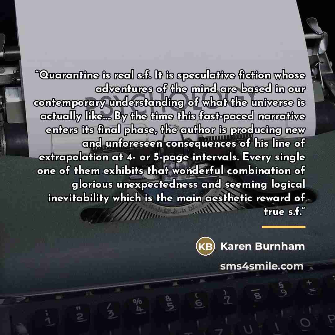 “Quarantine is real s.f. It is speculative fiction whose adventures of the mind are based in our contemporary understanding of what the universe is actually like…. By the time this fast-paced narrative enters its final phase, the author is producing new and unforeseen consequences of his line of…” quote by Karen Burnham