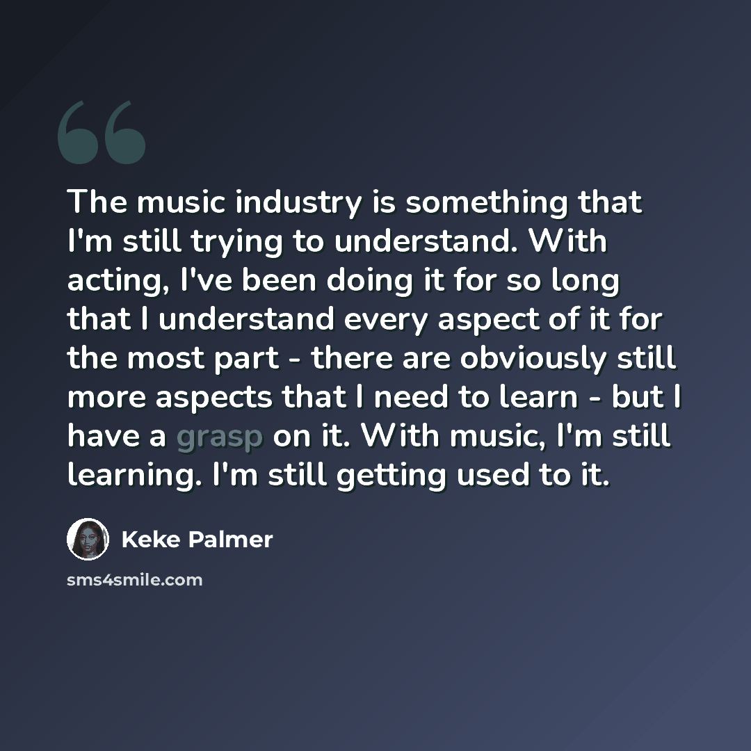 “The music industry is something that I'm still trying to understand. With acting, I've been doing it for so long that I understand every aspect of it for the most part - there are obviously still more aspects that I need to learn - but I have a grasp on it. With music, I'm still learning. I'm…” quote by Keke Palmer