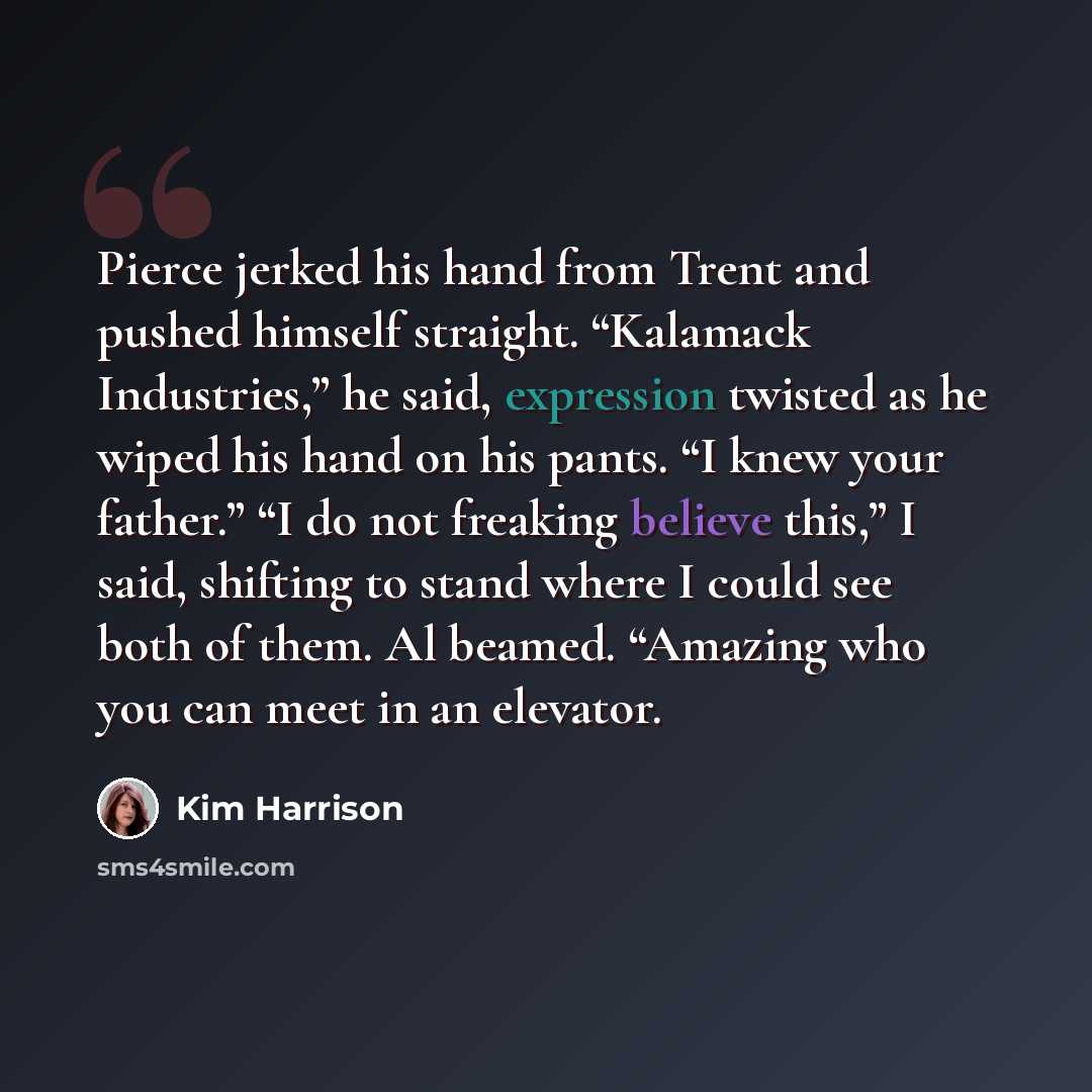 “Pierce jerked his hand from Trent and pushed himself straight. “Kalamack Industries,” he said, expression twisted as he wiped his hand on his pants. “I knew your father.” “I do not freaking believe this,” I said, shifting to stand where I could see both of them. Al beamed. “Amazing who you can…” quote by Kim Harrison