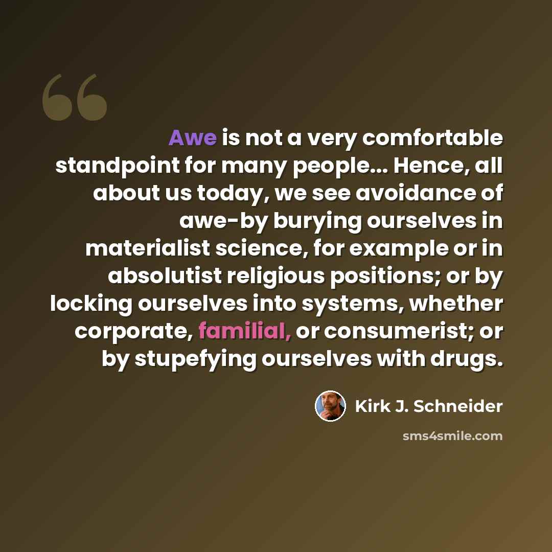 “Awe is not a very comfortable standpoint for many people... Hence, all about us today, we see avoidance of awe-by burying ourselves in materialist science, for example or in absolutist religious positions; or by locking ourselves into systems, whether corporate, familial, or consumerist; or by…” quote by Kirk J. Schneider