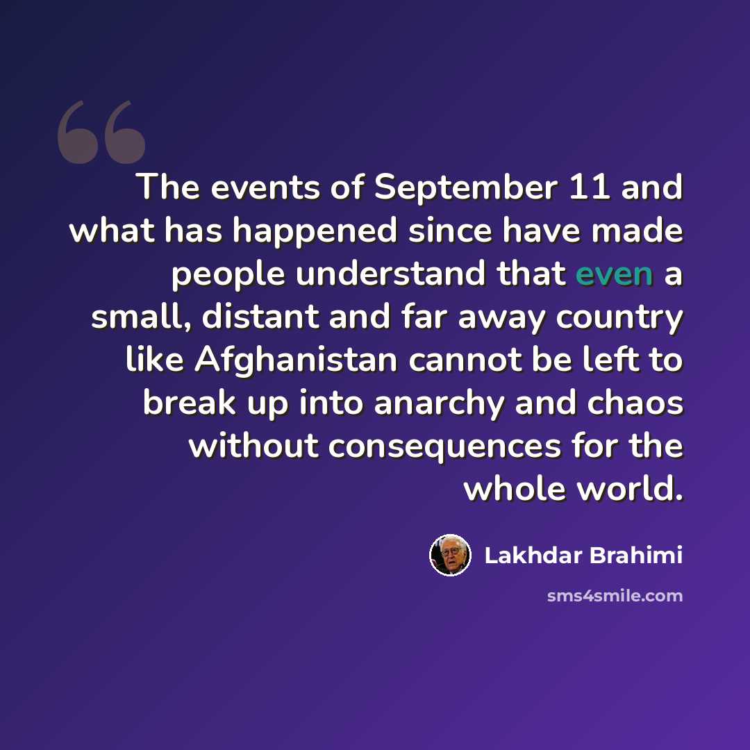 “The events of September 11 and what has happened since have made people understand that even a small, distant and far away country like Afghanistan cannot be left to break up into anarchy and chaos without consequences for the whole world.” quote by Lakhdar Brahimi