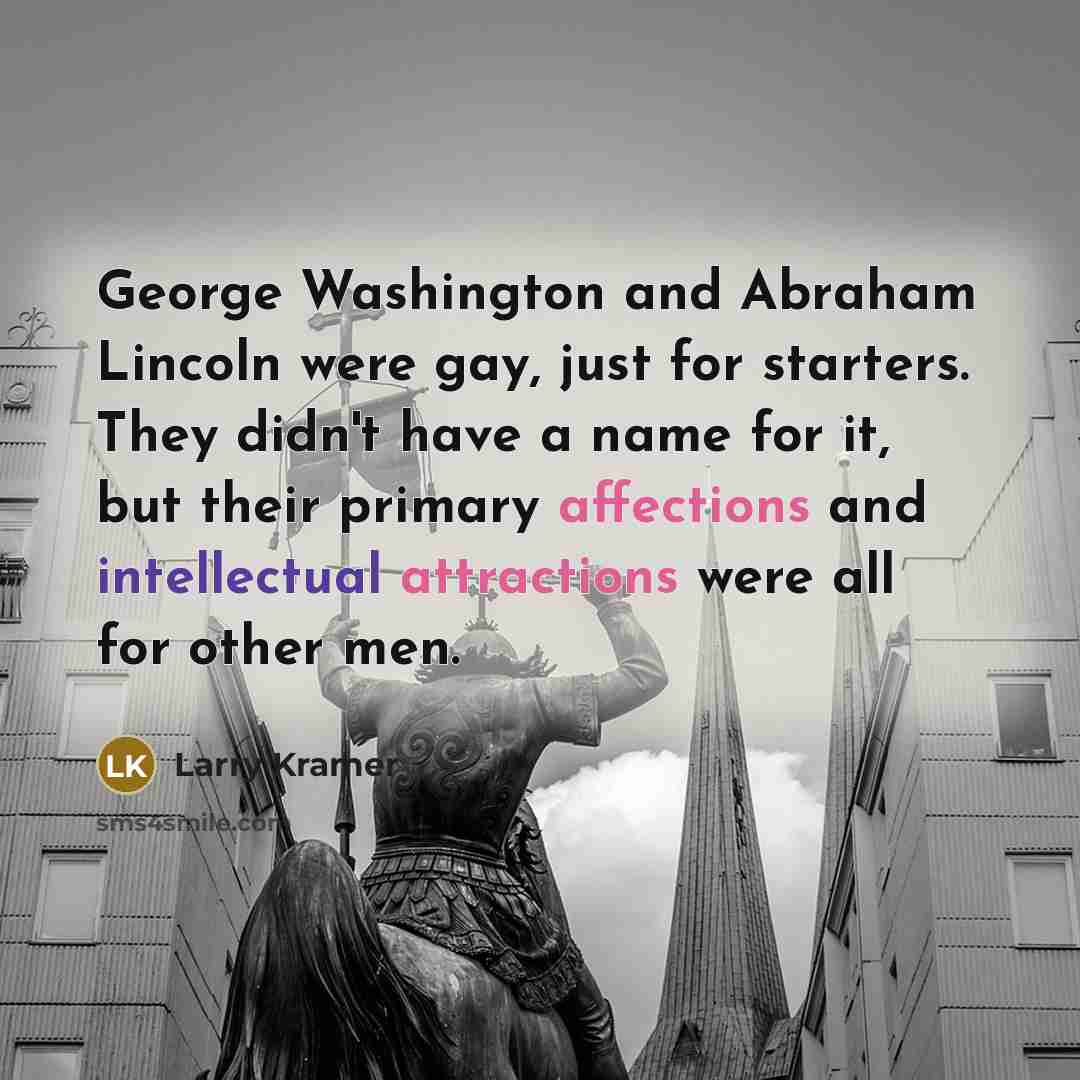 “George Washington and Abraham Lincoln were gay, just for starters. They didn't have a name for it, but their primary affections and intellectual attractions were all for other men.” quote by Larry Kramer