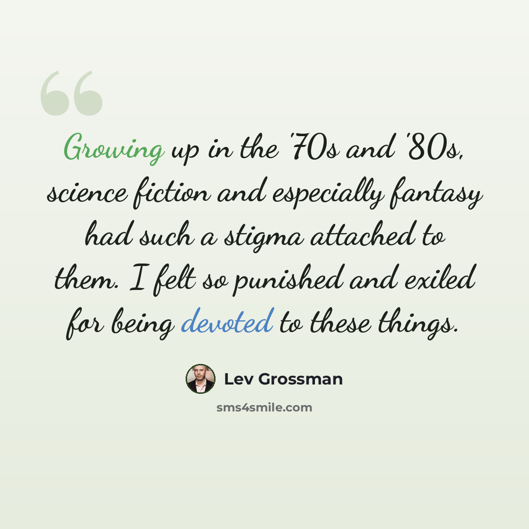 “Growing up in the '70s and '80s, science fiction and especially fantasy had such a stigma attached to them. I felt so punished and exiled for being devoted to these things.” quote by Lev Grossman