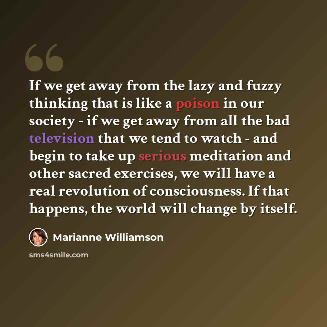 “If we get away from the lazy and fuzzy thinking that is like a poison in our society - if we get away from all the bad television that we tend to watch - and begin to take up serious meditation and other sacred exercises, we will have a real revolution of consciousness. If that happens, the world…” quote by Marianne Williamson