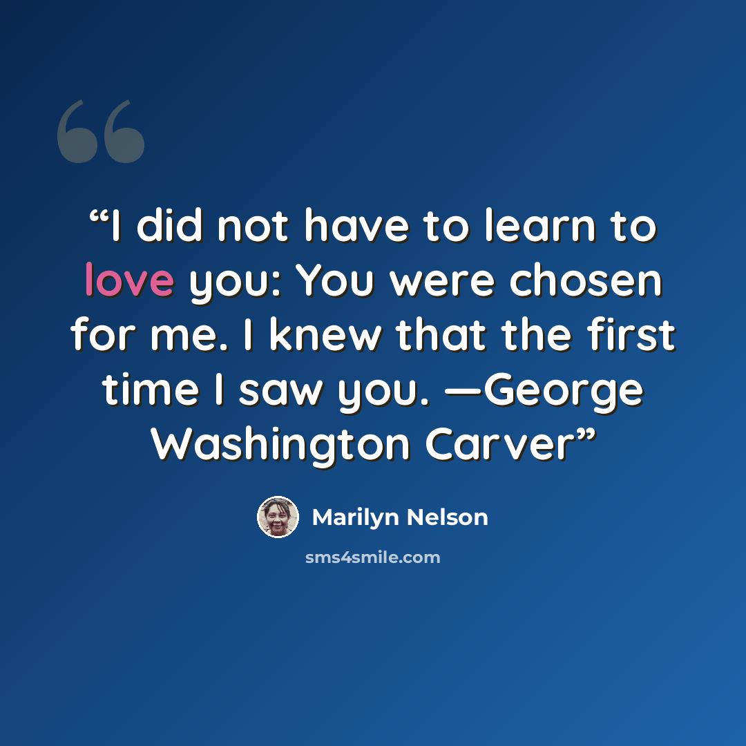 “I did not have to learn to love you: You were chosen for me. I knew that the first time I saw you. —George Washington Carver” quote by Marilyn Nelson