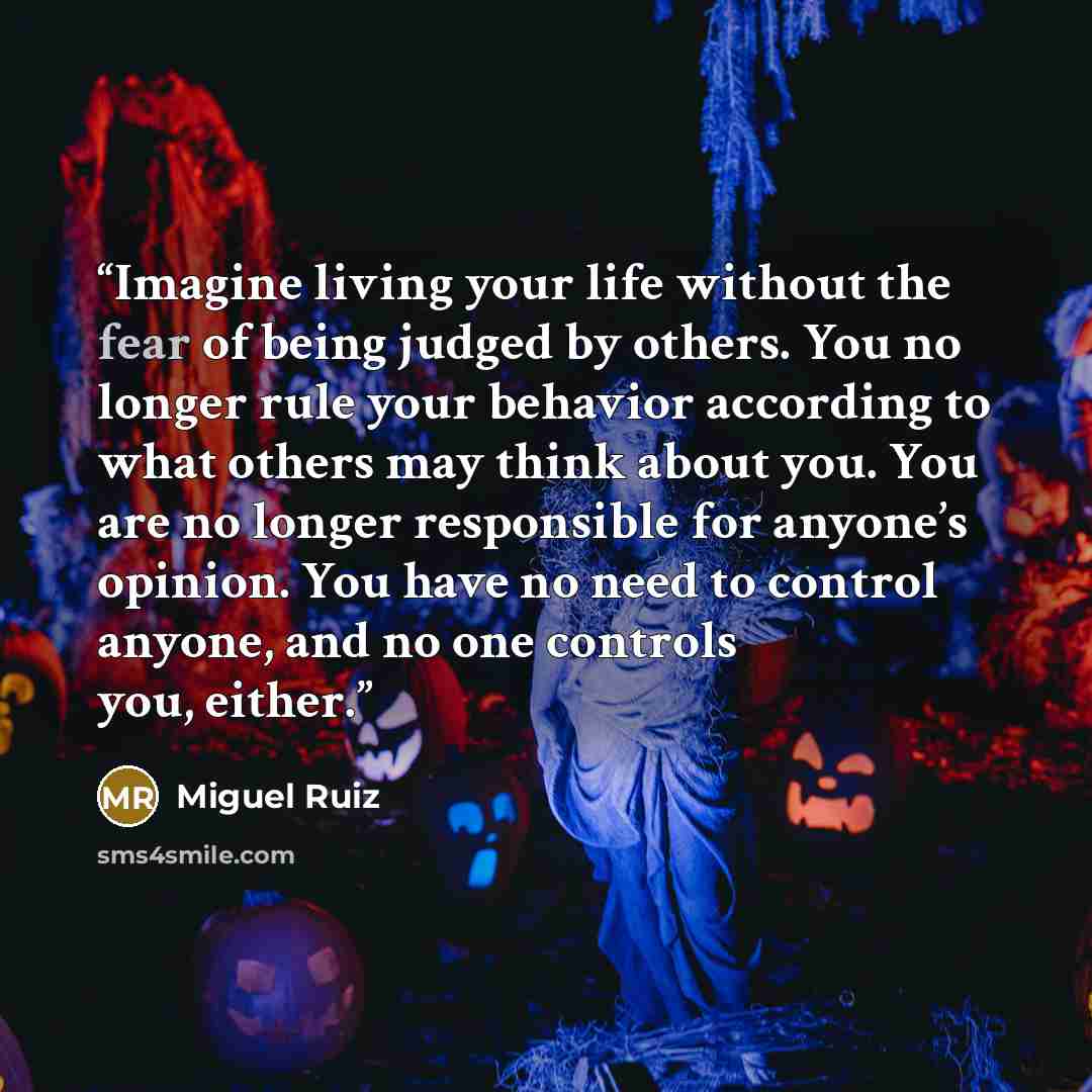 “Imagine living your life without the fear of being judged by others. You no longer rule your behavior according to what others may think about you. You are no longer responsible for anyone’s opinion. You have no need to control anyone, and no one controls you, either.” quote by Miguel Ruiz