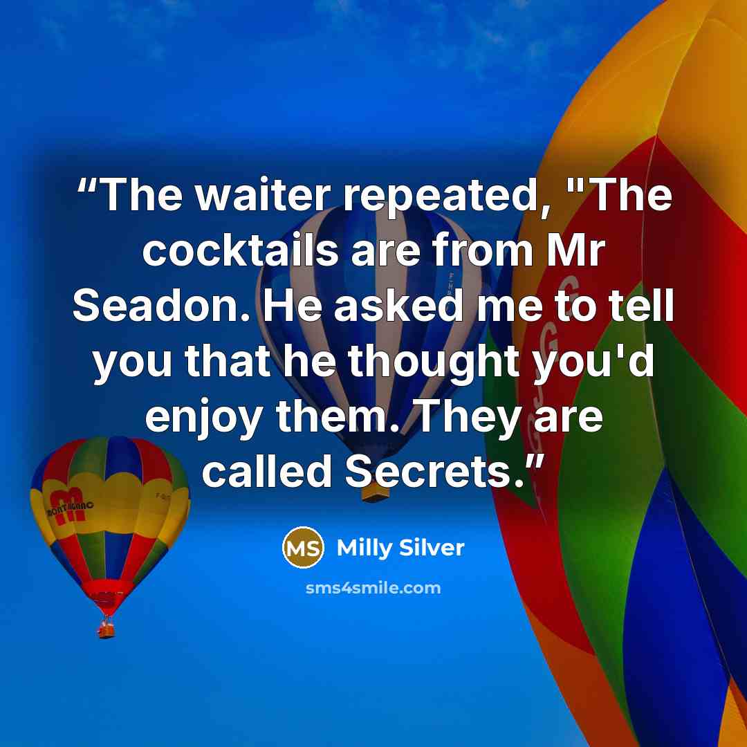 “The waiter repeated, "The cocktails are from Mr Seadon. He asked me to tell you that he thought you'd enjoy them. They are called Secrets.” quote by Milly Silver