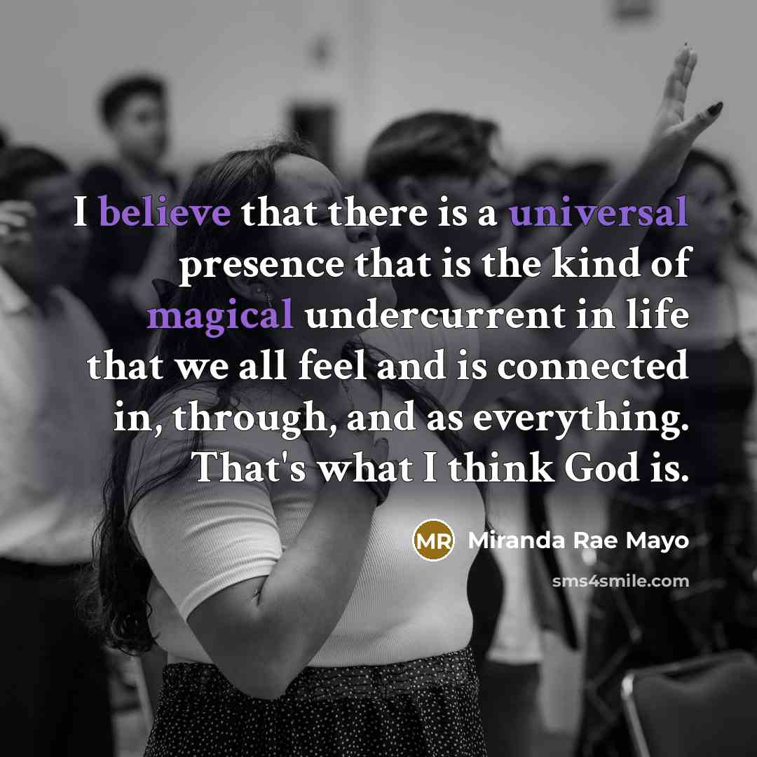 “I believe that there is a universal presence that is the kind of magical undercurrent in life that we all feel and is connected in, through, and as everything. That's what I think God is.” quote by Miranda Rae Mayo
