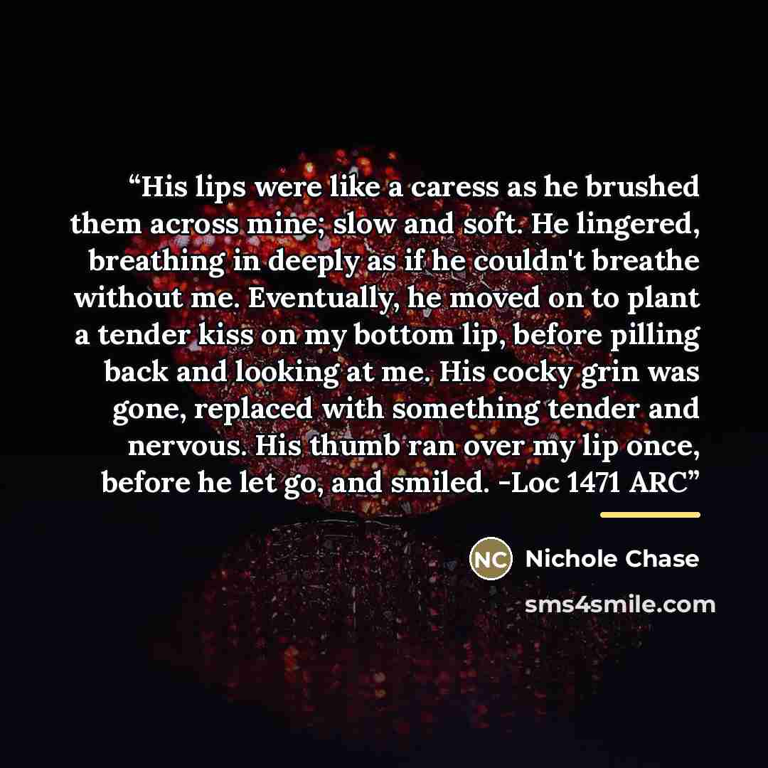 “His lips were like a caress as he brushed them across mine; slow and soft. He lingered, breathing in deeply as if he couldn't breathe without me. Eventually, he moved on to plant a tender kiss on my bottom lip, before pilling back and looking at me. His cocky grin was gone, replaced with something…” quote by Nichole Chase