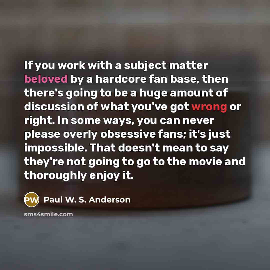 “If you work with a subject matter beloved by a hardcore fan base, then there's going to be a huge amount of discussion of what you've got wrong or right. In some ways, you can never please overly obsessive fans; it's just impossible. That doesn't mean to say they're not going to go to the movie…” quote by Paul W. S. Anderson
