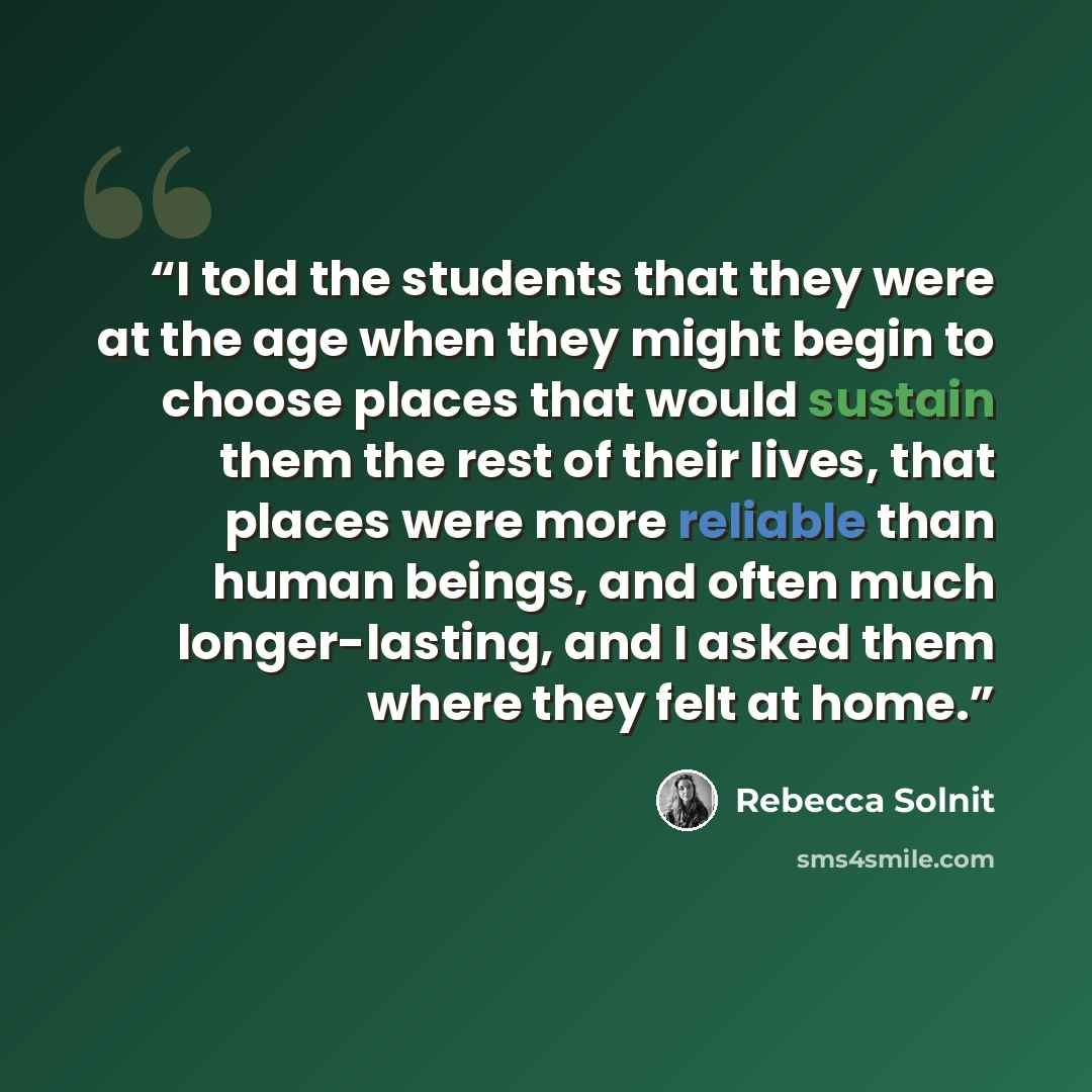 “I told the students that they were at the age when they might begin to choose places that would sustain them the rest of their lives, that places were more reliable than human beings, and often much longer-lasting, and I asked them where they felt at home.” quote by Rebecca Solnit