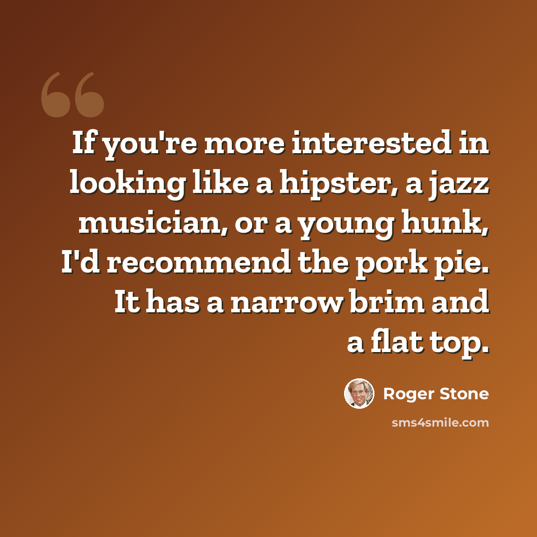 “If you're more interested in looking like a hipster, a jazz musician, or a young hunk, I'd recommend the pork pie. It has a narrow brim and a flat top.” quote by Roger Stone