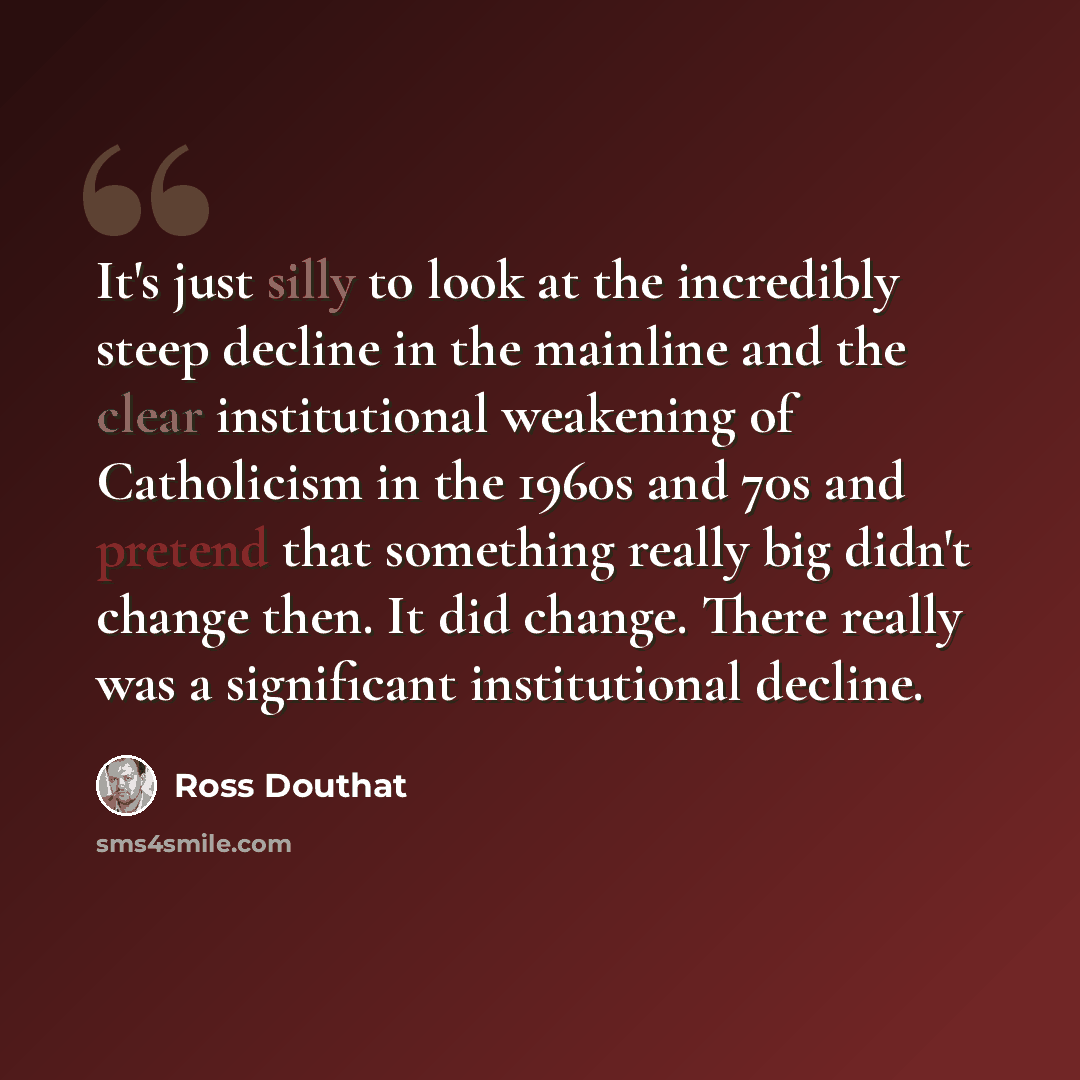 “It's just silly to look at the incredibly steep decline in the mainline and the clear institutional weakening of Catholicism in the 1960s and 70s and pretend that something really big didn't change then. It did change. There really was a significant institutional decline.” quote by Ross Douthat