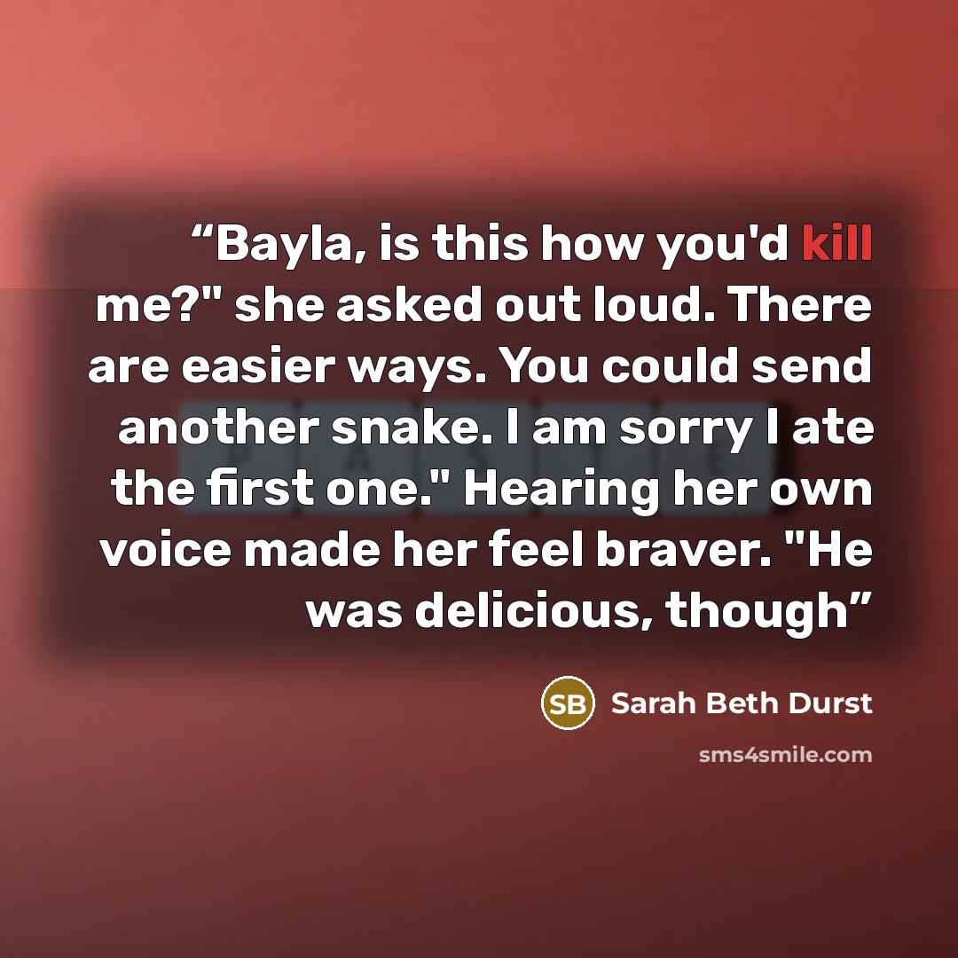 “Bayla, is this how you'd kill me?" she asked out loud. There are easier ways. You could send another snake. I am sorry I ate the first one." Hearing her own voice made her feel braver. "He was delicious, though” quote by Sarah Beth Durst