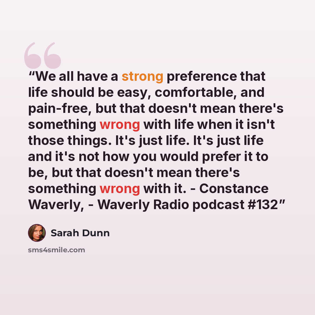 “We all have a strong preference that life should be easy, comfortable, and pain-free, but that doesn't mean there's something wrong with life when it isn't those things. It's just life. It's just life and it's not how you would prefer it to be, but that doesn't mean there's something wrong with…” quote by Sarah Dunn