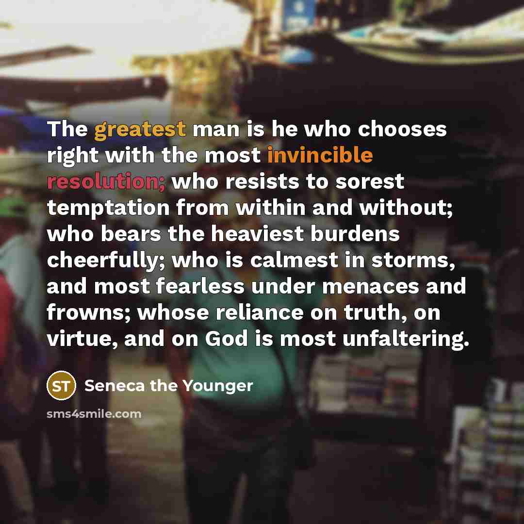 “The greatest man is he who chooses right with the most invincible resolution; who resists to sorest temptation from within and without; who bears the heaviest burdens cheerfully; who is calmest in storms, and most fearless under menaces and frowns; whose reliance on truth, on virtue, and on God is…” quote by Seneca the Younger