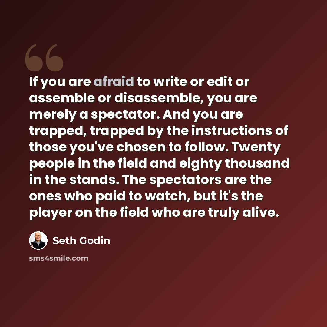 “If you are afraid to write or edit or assemble or disassemble, you are merely a spectator. And you are trapped, trapped by the instructions of those you've chosen to follow. Twenty people in the field and eighty thousand in the stands. The spectators are the ones who paid to watch, but it's the…” quote by Seth Godin