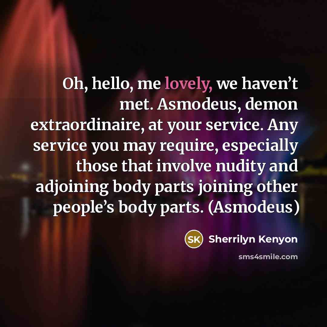 “Oh, hello, me lovely, we haven’t met. Asmodeus, demon extraordinaire, at your service. Any service you may require, especially those that involve nudity and adjoining body parts joining other people’s body parts. (Asmodeus)” quote by Sherrilyn Kenyon