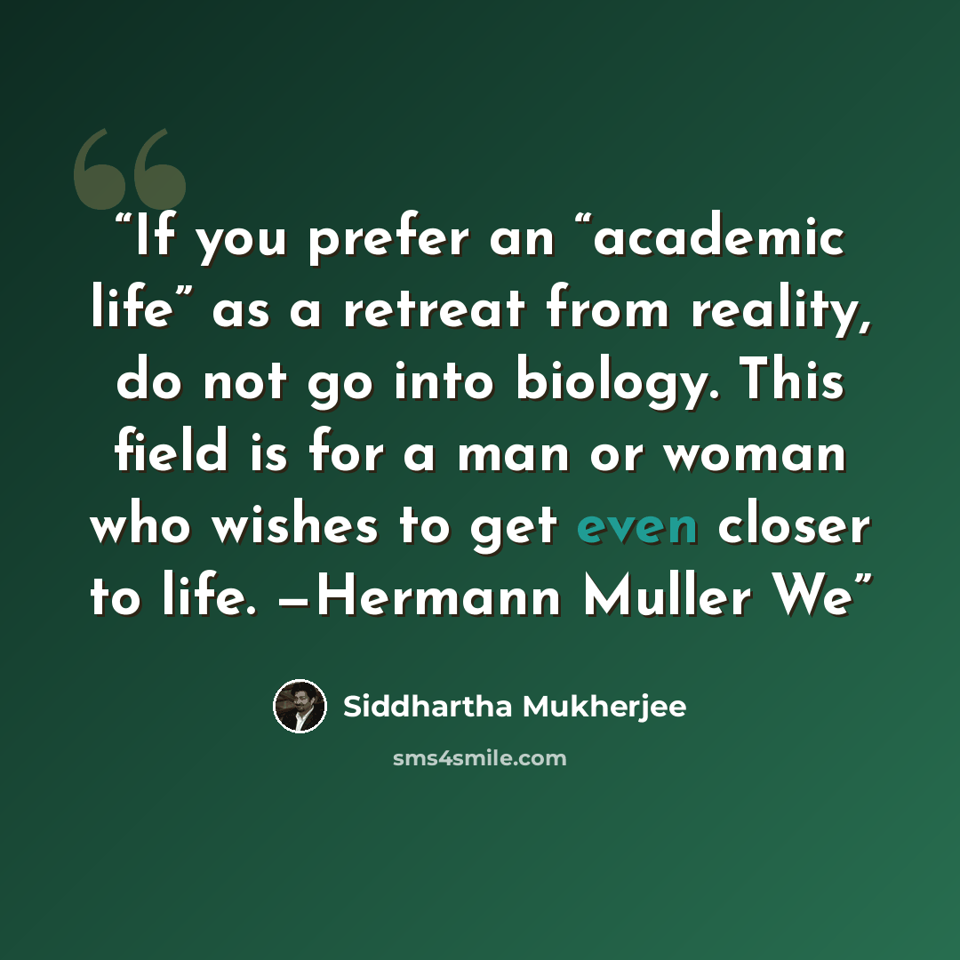 “If you prefer an “academic life” as a retreat from reality, do not go into biology. This field is for a man or woman who wishes to get even closer to life. —Hermann Muller We” quote by Siddhartha Mukherjee