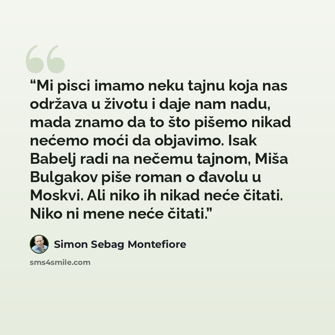 “Mi pisci imamo neku tajnu koja nas održava u životu i daje nam nadu, mada znamo da to što pišemo nikad nećemo moći da objavimo. Isak Babelj radi na nečemu tajnom, Miša Bulgakov piše roman o đavolu u Moskvi. Ali niko ih nikad neće čitati. Niko ni mene neće čitati.” quote by Simon Sebag Montefiore